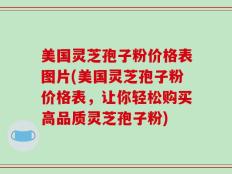 美国灵芝孢子粉价格表图片(美国灵芝孢子粉价格表，让你轻松购买高品质灵芝孢子粉)