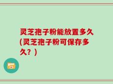 灵芝孢子粉能放置多久(灵芝孢子粉可保存多久？)