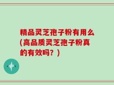 精品灵芝孢子粉有用么(高品质灵芝孢子粉真的有效吗？)