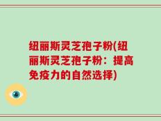 纽丽斯灵芝孢子粉(纽丽斯灵芝孢子粉：提高免疫力的自然选择)
