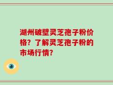 湖州破壁灵芝孢子粉价格？了解灵芝孢子粉的市场行情？