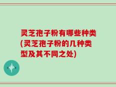 灵芝孢子粉有哪些种类(灵芝孢子粉的几种类型及其不同之处)