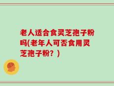 老人适合食灵芝孢子粉吗(老年人可否食用灵芝孢子粉？)