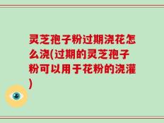 灵芝孢子粉过期浇花怎么浇(过期的灵芝孢子粉可以用于花粉的浇灌)