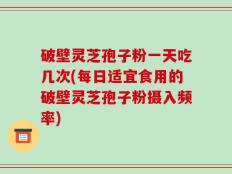破壁灵芝孢子粉一天吃几次(每日适宜食用的破壁灵芝孢子粉摄入频率)