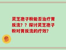 灵芝孢子粉能否治疗胃反流？？探讨灵芝孢子粉对胃反流的疗效？