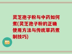 灵芝孢子粉与中药如何煮(灵芝孢子粉的正确使用方法与传统草药煮制技巧)