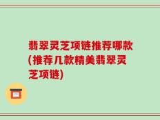 翡翠灵芝项链推荐哪款(推荐几款精美翡翠灵芝项链)