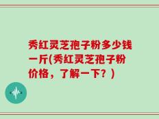 秀红灵芝孢子粉多少钱一斤(秀红灵芝孢子粉价格，了解一下？)