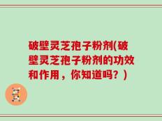 破壁灵芝孢子粉剂(破壁灵芝孢子粉剂的功效和作用，你知道吗？)