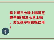 早上喝三七晚上喝灵芝孢子粉(喝三七早上喝，灵芝孢子粉傍晚饮用)