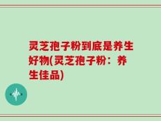 灵芝孢子粉到底是养生好物(灵芝孢子粉：养生佳品)