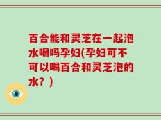 百合能和灵芝在一起泡水喝吗孕妇(孕妇可不可以喝百合和灵芝泡的水？)