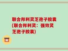 联合邦利灵芝孢子胶囊(联合邦利灵：强效灵芝孢子胶囊)