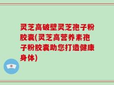 灵芝高破壁灵芝孢子粉胶囊(灵芝高营养素孢子粉胶囊助您打造健康身体)