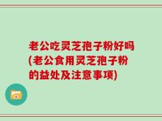 老公吃灵芝孢子粉好吗(老公食用灵芝孢子粉的益处及注意事项)