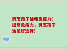 灵芝孢子油和免疫力(提高免疫力，灵芝孢子油是好选择)