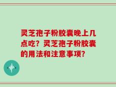 灵芝孢子粉胶囊晚上几点吃？灵芝孢子粉胶囊的用法和注意事项？