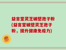 益言堂灵芝破壁孢子粉(益言堂破壁灵芝孢子粉，提升健康免疫力)