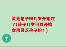 灵芝孢子粉几岁开始吃了(孩子几岁可以开始食用灵芝孢子粉？)
