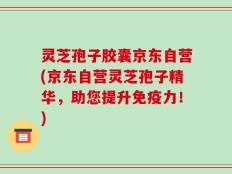 灵芝孢子胶囊京东自营(京东自营灵芝孢子精华，助您提升免疫力！)