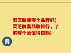 灵芝胶囊哪个品牌好(灵芝胶囊品牌排行，了解哪个更值得信赖)