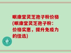 眠康堂灵芝孢子粉价格(眠康堂灵芝孢子粉：价格实惠，提升免疫力的佳选)
