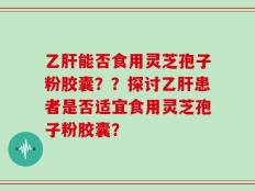 乙肝能否食用灵芝孢子粉胶囊？？探讨乙肝患者是否适宜食用灵芝孢子粉胶囊？