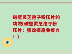 破壁灵芝孢子粉压片的功效(破壁灵芝孢子粉压片：强效提高免疫力！)