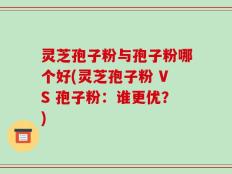 灵芝孢子粉与孢子粉哪个好(灵芝孢子粉 VS 孢子粉：谁更优？)