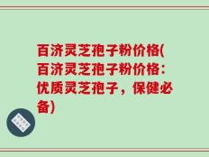 百济灵芝孢子粉价格(百济灵芝孢子粉价格：优质灵芝孢子，保健必备)