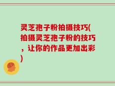 灵芝孢子粉拍摄技巧(拍摄灵芝孢子粉的技巧，让你的作品更加出彩)