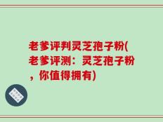 老爹评判灵芝孢子粉(老爹评测：灵芝孢子粉，你值得拥有)