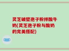 灵芝破壁孢子粉拌酸牛奶(灵芝孢子粉与酸奶的完美搭配)