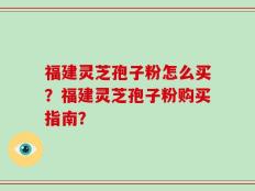 福建灵芝孢子粉怎么买？福建灵芝孢子粉购买指南？