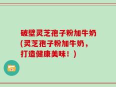 破壁灵芝孢子粉加牛奶(灵芝孢子粉加牛奶，打造健康美味！)