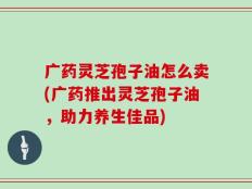 广药灵芝孢子油怎么卖(广药推出灵芝孢子油，助力养生佳品)
