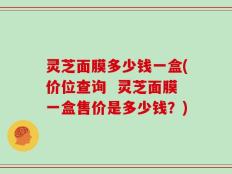 灵芝面膜多少钱一盒(价位查询  灵芝面膜一盒售价是多少钱？)