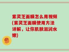 紫灵芝面膜怎么用视频(紫灵芝面膜使用方法详解，让你肌肤滋润水嫩)