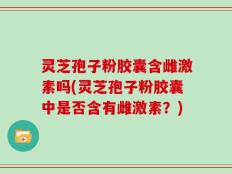 灵芝孢子粉胶囊含雌激素吗(灵芝孢子粉胶囊中是否含有雌激素？)