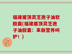 福建盾顶灵芝孢子油软胶囊(福建盾顶灵芝孢子油胶囊：革新营养呵护！)