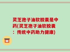 灵芝孢子油软胶囊是中药(灵芝孢子油软胶囊：传统中药助力健康)