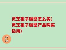 灵芝孢子破壁怎么买(灵芝孢子破壁产品购买指南)