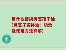用什么替换灵芝孢子油(灵芝子实体油：功效及使用方法详解)