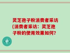灵芝孢子粉消费者采访(消费者采访：灵芝孢子粉的使用效果如何？