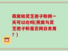 燕窝和灵芝孢子粉同一天可以吃吗(燕窝与灵芝孢子粉是否同日食用？)