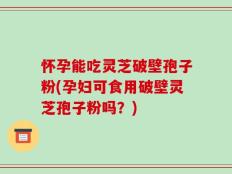 怀孕能吃灵芝破壁孢子粉(孕妇可食用破壁灵芝孢子粉吗？)