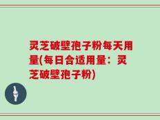 灵芝破壁孢子粉每天用量(每日合适用量：灵芝破壁孢子粉)