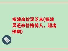 福建高价灵芝米(福建灵芝米价格惊人，超出预期)
