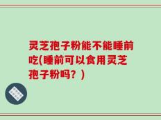 灵芝孢子粉能不能睡前吃(睡前可以食用灵芝孢子粉吗？)
